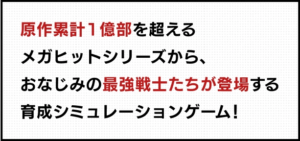 原作累計1億部を超えるメガヒットシリーズから、おなじみの最強戦士たちが登場する育成シミュレーションゲーム！